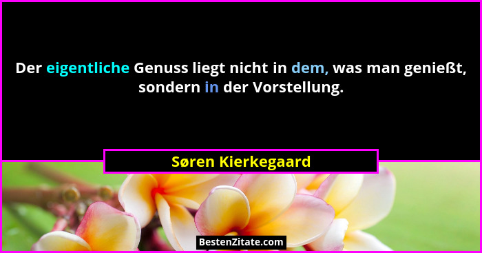 Der eigentliche Genuss liegt nicht in dem, was man genießt, sondern in der Vorstellung.... - Søren Kierkegaard