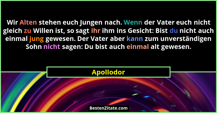 Wir Alten stehen euch Jungen nach. Wenn der Vater euch nicht gleich zu Willen ist, so sagt ihr ihm ins Gesicht: Bist du nicht auch einmal... - Apollodor