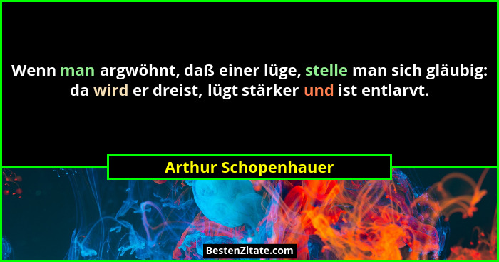 Wenn man argwöhnt, daß einer lüge, stelle man sich gläubig: da wird er dreist, lügt stärker und ist entlarvt.... - Arthur Schopenhauer