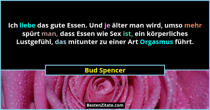 Ich liebe das gute Essen. Und je älter man wird, umso mehr spürt man, dass Essen wie Sex ist, ein körperliches Lustgefühl, das mitunter... - Bud Spencer