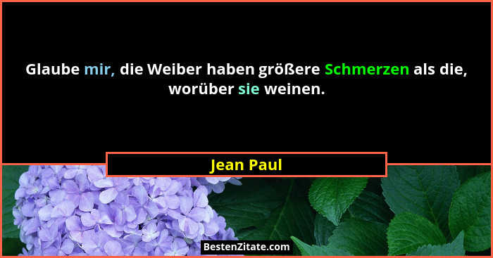 Glaube mir, die Weiber haben größere Schmerzen als die, worüber sie weinen.... - Jean Paul