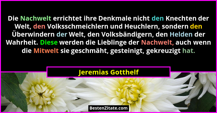 Die Nachwelt errichtet ihre Denkmale nicht den Knechten der Welt, den Volksschmeichlern und Heuchlern, sondern den Überwindern der... - Jeremias Gotthelf