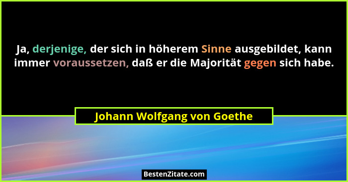 Ja, derjenige, der sich in höherem Sinne ausgebildet, kann immer voraussetzen, daß er die Majorität gegen sich habe.... - Johann Wolfgang von Goethe