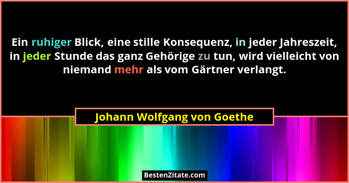 Ein ruhiger Blick, eine stille Konsequenz, in jeder Jahreszeit, in jeder Stunde das ganz Gehörige zu tun, wird vielleicht... - Johann Wolfgang von Goethe