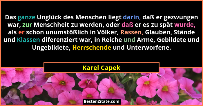 Das ganze Unglück des Menschen liegt darin, daß er gezwungen war, zur Menschheit zu werden, oder daß er es zu spät wurde, als er schon u... - Karel Capek