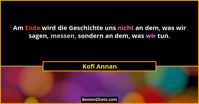 Am Ende wird die Geschichte uns nicht an dem, was wir sagen, messen, sondern an dem, was wir tun.... - Kofi Annan