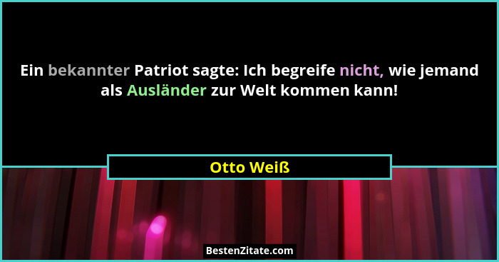 Ein bekannter Patriot sagte: Ich begreife nicht, wie jemand als Ausländer zur Welt kommen kann!... - Otto Weiß