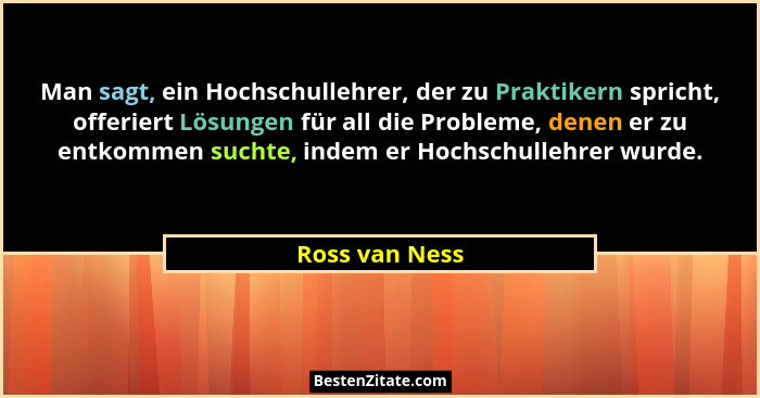 Man sagt, ein Hochschullehrer, der zu Praktikern spricht, offeriert Lösungen für all die Probleme, denen er zu entkommen suchte, indem... - Ross van Ness