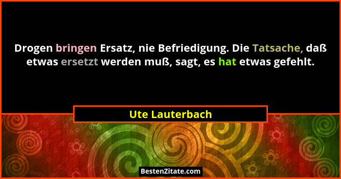 Drogen bringen Ersatz, nie Befriedigung. Die Tatsache, daß etwas ersetzt werden muß, sagt, es hat etwas gefehlt.... - Ute Lauterbach