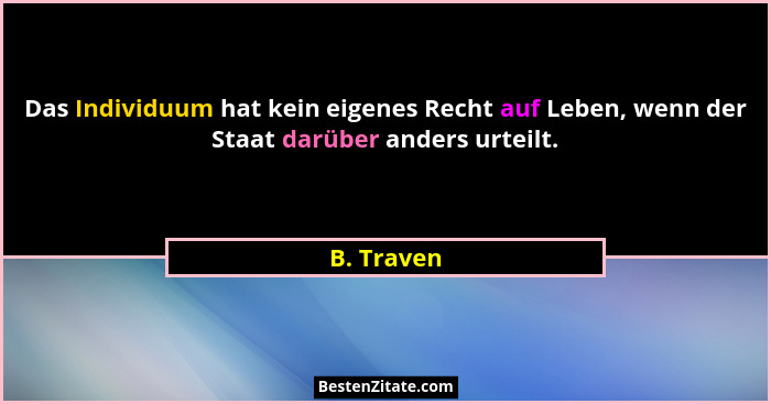 Das Individuum hat kein eigenes Recht auf Leben, wenn der Staat darüber anders urteilt.... - B. Traven
