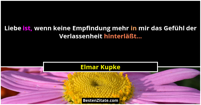 Liebe ist, wenn keine Empfindung mehr in mir das Gefühl der Verlassenheit hinterläßt...... - Elmar Kupke
