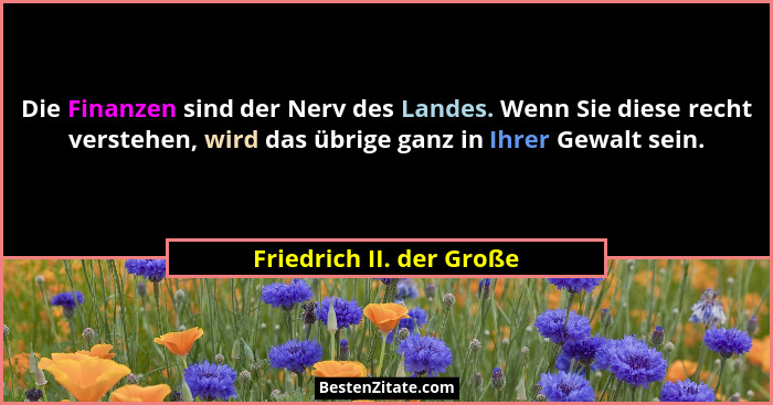 Die Finanzen sind der Nerv des Landes. Wenn Sie diese recht verstehen, wird das übrige ganz in Ihrer Gewalt sein.... - Friedrich II. der Große