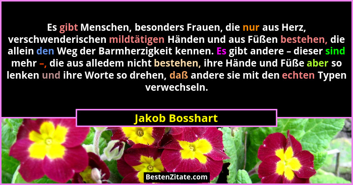 Es gibt Menschen, besonders Frauen, die nur aus Herz, verschwenderischen mildtätigen Händen und aus Füßen bestehen, die allein den We... - Jakob Bosshart