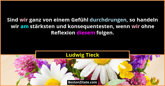 Sind wir ganz von einem Gefühl durchdrungen, so handeln wir am stärksten und konsequentesten, wenn wir ohne Reflexion diesem folgen.... - Ludwig Tieck