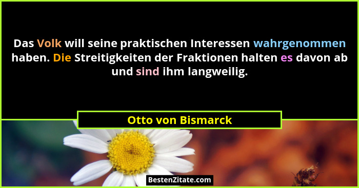 Das Volk will seine praktischen Interessen wahrgenommen haben. Die Streitigkeiten der Fraktionen halten es davon ab und sind ihm l... - Otto von Bismarck