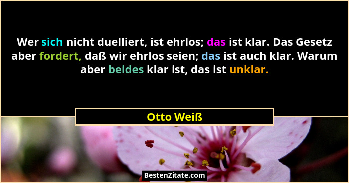 Wer sich nicht duelliert, ist ehrlos; das ist klar. Das Gesetz aber fordert, daß wir ehrlos seien; das ist auch klar. Warum aber beides kl... - Otto Weiß