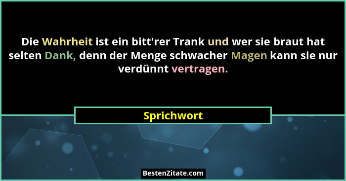 Die Wahrheit ist ein bitt'rer Trank und wer sie braut hat selten Dank, denn der Menge schwacher Magen kann sie nur verdünnt vertragen... - Sprichwort