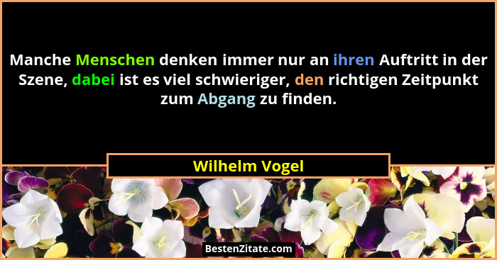 Manche Menschen denken immer nur an ihren Auftritt in der Szene, dabei ist es viel schwieriger, den richtigen Zeitpunkt zum Abgang zu... - Wilhelm Vogel