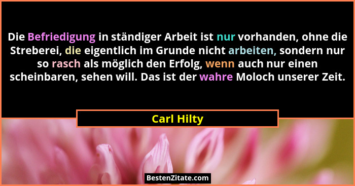 Die Befriedigung in ständiger Arbeit ist nur vorhanden, ohne die Streberei, die eigentlich im Grunde nicht arbeiten, sondern nur so rasch... - Carl Hilty