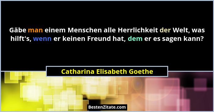 Gäbe man einem Menschen alle Herrlichkeit der Welt, was hilft's, wenn er keinen Freund hat, dem er es sagen kann?... - Catharina Elisabeth Goethe