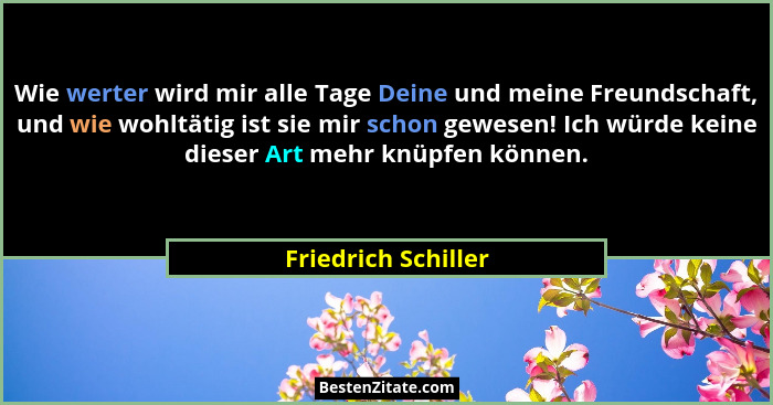 Wie werter wird mir alle Tage Deine und meine Freundschaft, und wie wohltätig ist sie mir schon gewesen! Ich würde keine dieser A... - Friedrich Schiller