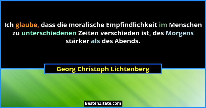 Ich glaube, dass die moralische Empfindlichkeit im Menschen zu unterschiedenen Zeiten verschieden ist, des Morgens stärk... - Georg Christoph Lichtenberg