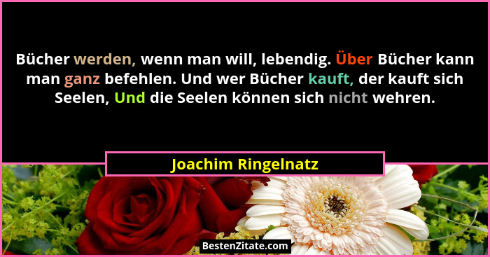 Bücher werden, wenn man will, lebendig. Über Bücher kann man ganz befehlen. Und wer Bücher kauft, der kauft sich Seelen, Und die... - Joachim Ringelnatz