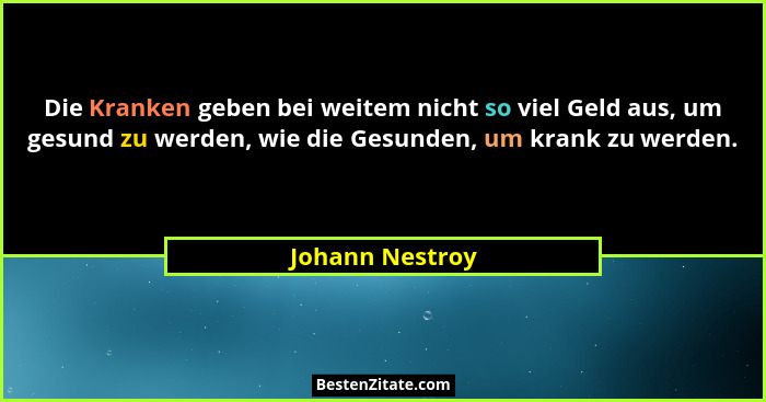 Die Kranken geben bei weitem nicht so viel Geld aus, um gesund zu werden, wie die Gesunden, um krank zu werden.... - Johann Nestroy