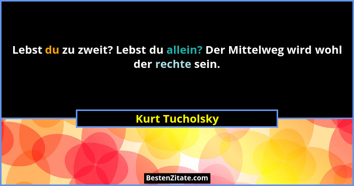 Lebst du zu zweit? Lebst du allein? Der Mittelweg wird wohl der rechte sein.... - Kurt Tucholsky