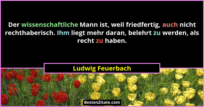 Der wissenschaftliche Mann ist, weil friedfertig, auch nicht rechthaberisch. Ihm liegt mehr daran, belehrt zu werden, als recht zu... - Ludwig Feuerbach
