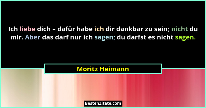 Ich liebe dich – dafür habe ich dir dankbar zu sein; nicht du mir. Aber das darf nur ich sagen; du darfst es nicht sagen.... - Moritz Heimann