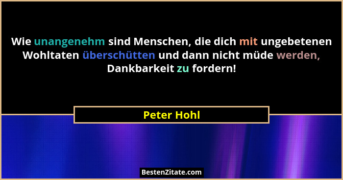Wie unangenehm sind Menschen, die dich mit ungebetenen Wohltaten überschütten und dann nicht müde werden, Dankbarkeit zu fordern!... - Peter Hohl