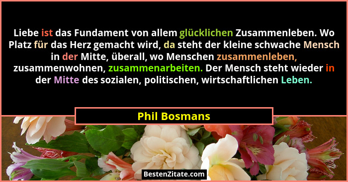 Liebe ist das Fundament von allem glücklichen Zusammenleben. Wo Platz für das Herz gemacht wird, da steht der kleine schwache Mensch in... - Phil Bosmans