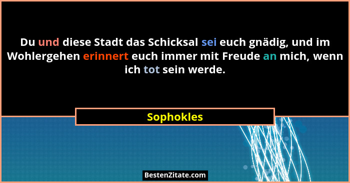 Du und diese Stadt das Schicksal sei euch gnädig, und im Wohlergehen erinnert euch immer mit Freude an mich, wenn ich tot sein werde.... - Sophokles