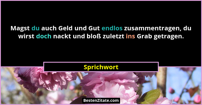 Magst du auch Geld und Gut endlos zusammentragen, du wirst doch nackt und bloß zuletzt ins Grab getragen.... - Sprichwort