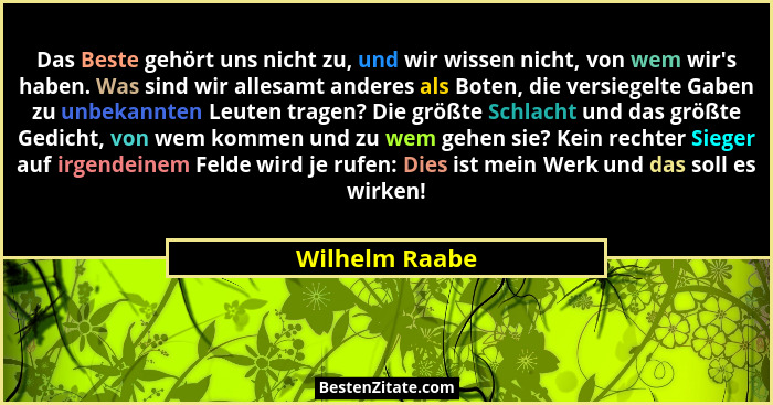 Das Beste gehört uns nicht zu, und wir wissen nicht, von wem wir's haben. Was sind wir allesamt anderes als Boten, die versiegelte... - Wilhelm Raabe