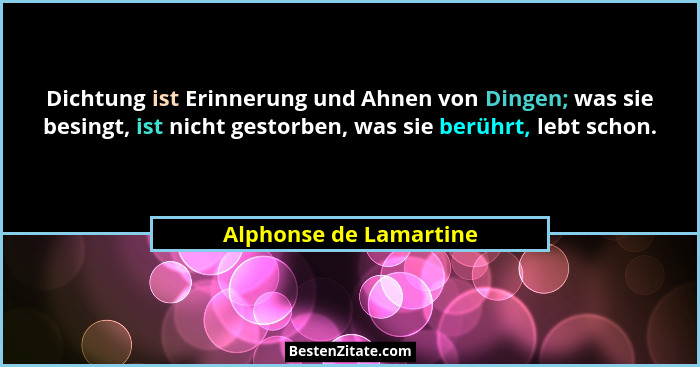 Dichtung ist Erinnerung und Ahnen von Dingen; was sie besingt, ist nicht gestorben, was sie berührt, lebt schon.... - Alphonse de Lamartine