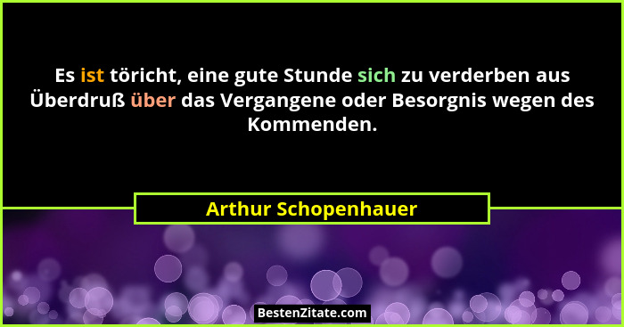 Es ist töricht, eine gute Stunde sich zu verderben aus Überdruß über das Vergangene oder Besorgnis wegen des Kommenden.... - Arthur Schopenhauer