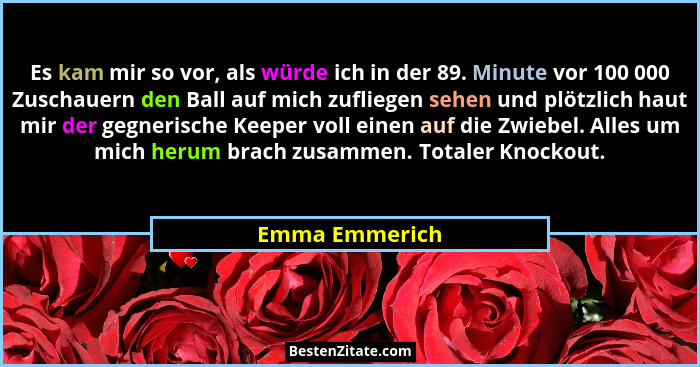 Es kam mir so vor, als würde ich in der 89. Minute vor 100 000 Zuschauern den Ball auf mich zufliegen sehen und plötzlich haut mir der... - Emma Emmerich