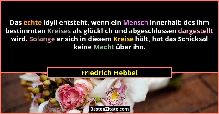 Das echte Idyll entsteht, wenn ein Mensch innerhalb des ihm bestimmten Kreises als glücklich und abgeschlossen dargestellt wird. So... - Friedrich Hebbel