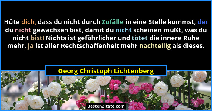 Hüte dich, dass du nicht durch Zufälle in eine Stelle kommst, der du nicht gewachsen bist, damit du nicht scheinen mußt,... - Georg Christoph Lichtenberg