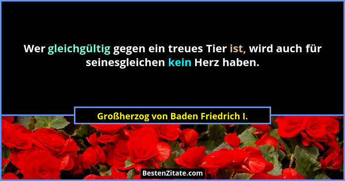 Wer gleichgültig gegen ein treues Tier ist, wird auch für seinesgleichen kein Herz haben.... - Großherzog von Baden Friedrich I.