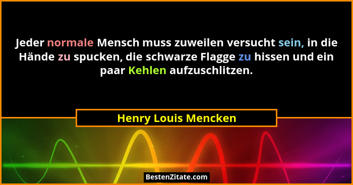 Jeder normale Mensch muss zuweilen versucht sein, in die Hände zu spucken, die schwarze Flagge zu hissen und ein paar Kehlen auf... - Henry Louis Mencken