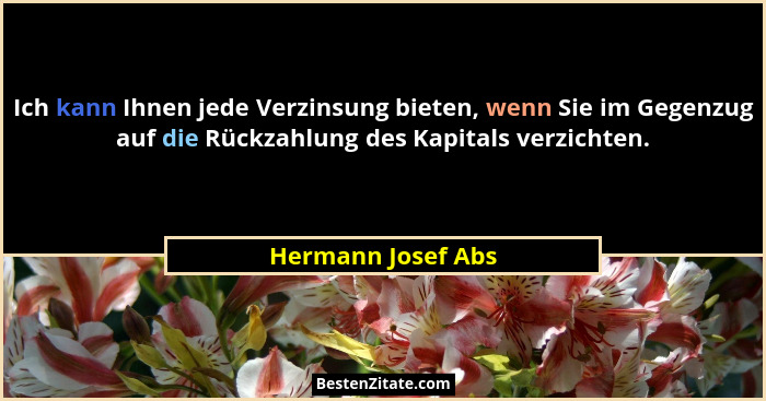 Ich kann Ihnen jede Verzinsung bieten, wenn Sie im Gegenzug auf die Rückzahlung des Kapitals verzichten.... - Hermann Josef Abs