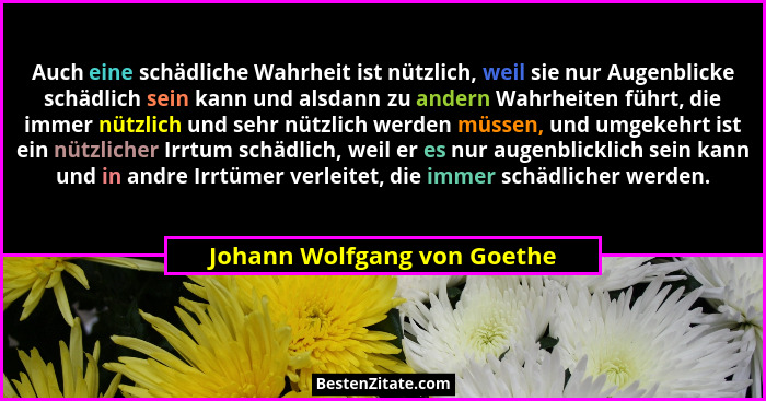 Auch eine schädliche Wahrheit ist nützlich, weil sie nur Augenblicke schädlich sein kann und alsdann zu andern Wahrheiten... - Johann Wolfgang von Goethe