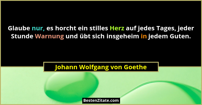 Glaube nur, es horcht ein stilles Herz auf jedes Tages, jeder Stunde Warnung und übt sich insgeheim in jedem Guten.... - Johann Wolfgang von Goethe