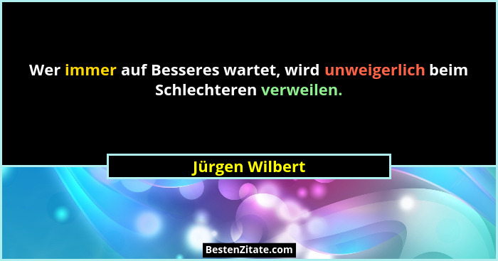 Wer immer auf Besseres wartet, wird unweigerlich beim Schlechteren verweilen.... - Jürgen Wilbert