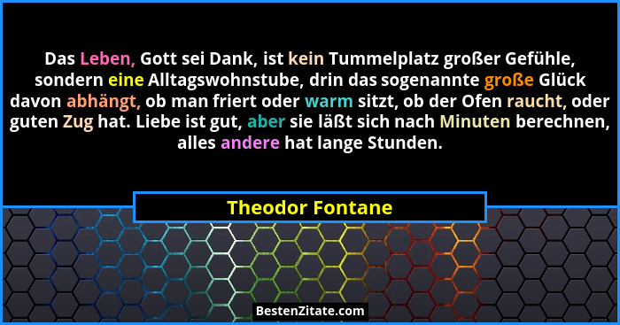 Das Leben, Gott sei Dank, ist kein Tummelplatz großer Gefühle, sondern eine Alltagswohnstube, drin das sogenannte große Glück davon... - Theodor Fontane