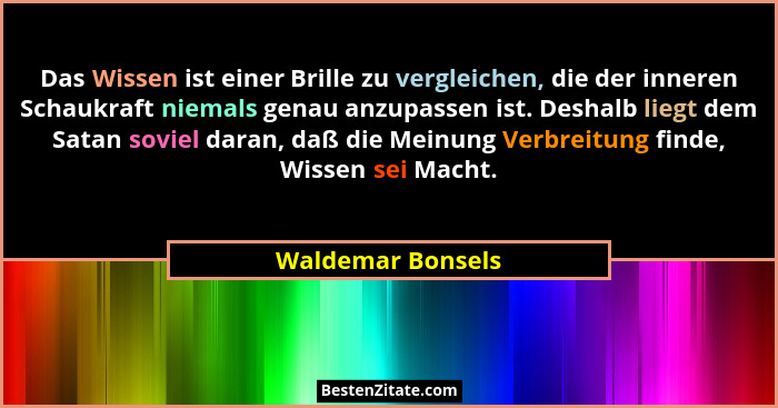 Das Wissen ist einer Brille zu vergleichen, die der inneren Schaukraft niemals genau anzupassen ist. Deshalb liegt dem Satan soviel... - Waldemar Bonsels