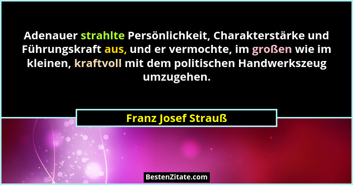 Adenauer strahlte Persönlichkeit, Charakterstärke und Führungskraft aus, und er vermochte, im großen wie im kleinen, kraftvoll mi... - Franz Josef Strauß